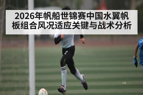 2026年帆船世锦赛中国水翼帆板组合风况适应关键与战术分析 | MK SPORT